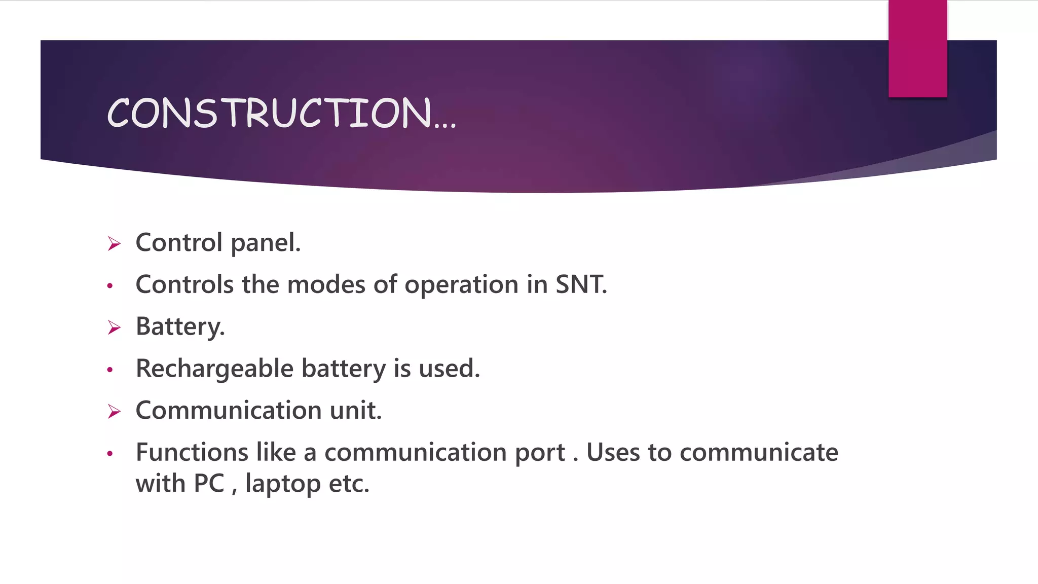 CONSTRUCTION…
 Control panel.
• Controls the modes of operation in SNT.
 Battery.
• Rechargeable battery is used.
 Communication unit.
• Functions like a communication port . Uses to communicate
with PC , laptop etc.
 