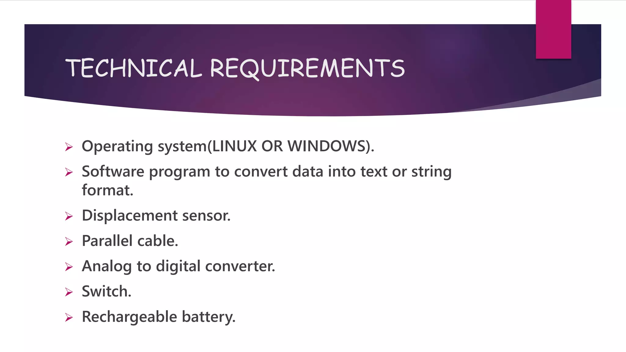 TECHNICAL REQUIREMENTS
 Operating system(LINUX OR WINDOWS).
 Software program to convert data into text or string
format.
 Displacement sensor.
 Parallel cable.
 Analog to digital converter.
 Switch.
 Rechargeable battery.
 