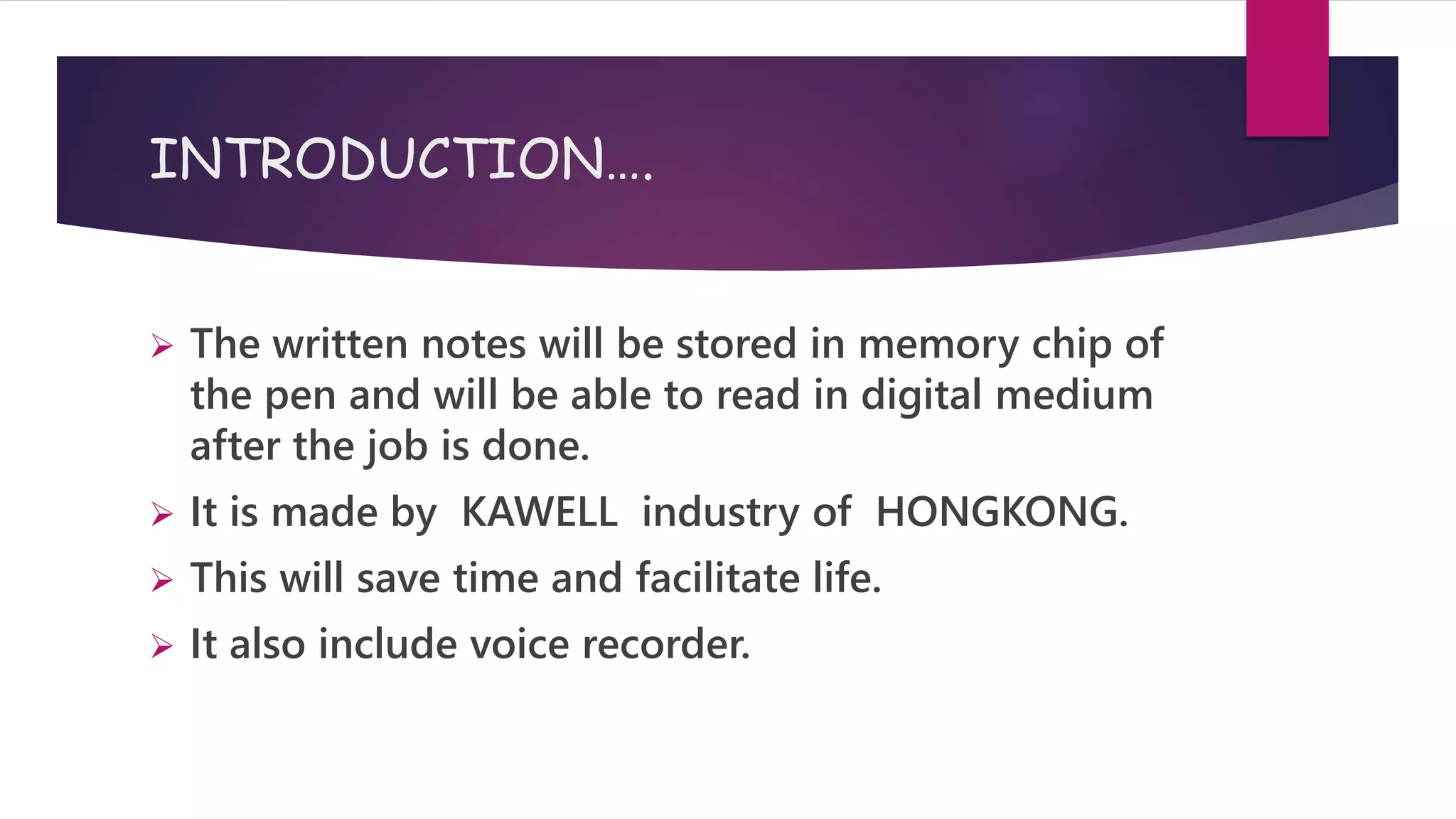 INTRODUCTION….
 The written notes will be stored in memory chip of
the pen and will be able to read in digital medium
after the job is done.
 It is made by KAWELL industry of HONGKONG.
 This will save time and facilitate life.
 It also include voice recorder.
 