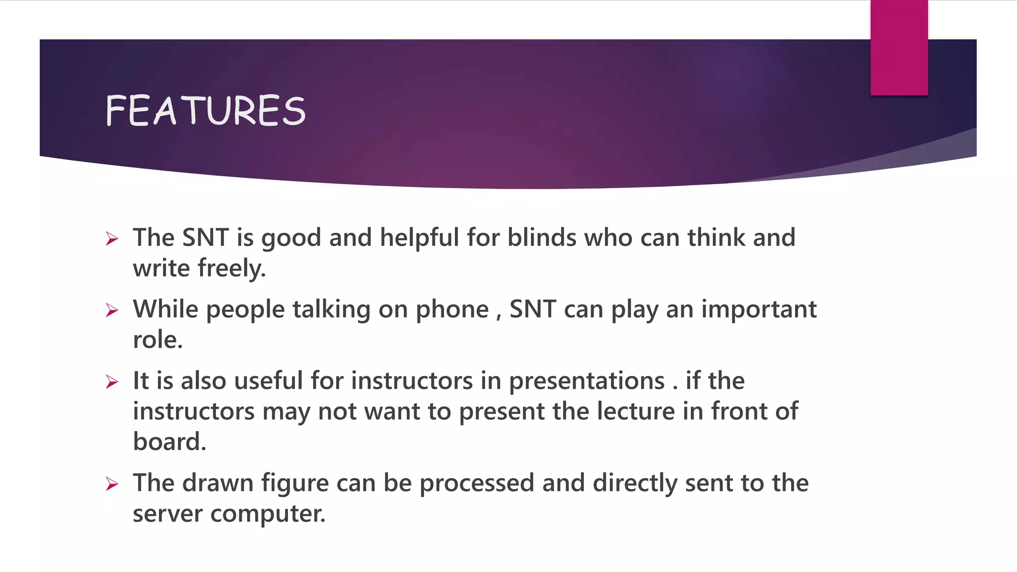 FEATURES
 The SNT is good and helpful for blinds who can think and
write freely.
 While people talking on phone , SNT can play an important
role.
 It is also useful for instructors in presentations . if the
instructors may not want to present the lecture in front of
board.
 The drawn figure can be processed and directly sent to the
server computer.
 