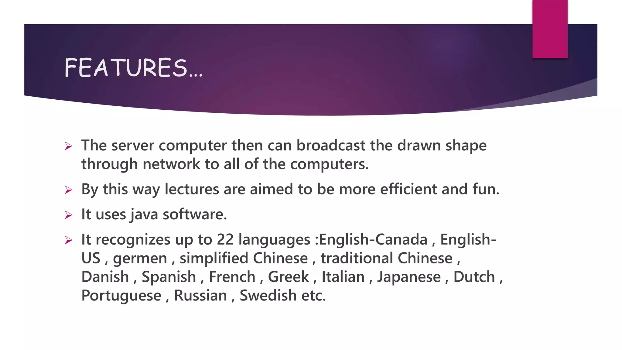 FEATURES…
 The server computer then can broadcast the drawn shape
through network to all of the computers.
 By this way lectures are aimed to be more efficient and fun.
 It uses java software.
 It recognizes up to 22 languages :English-Canada , English-
US , germen , simplified Chinese , traditional Chinese ,
Danish , Spanish , French , Greek , Italian , Japanese , Dutch ,
Portuguese , Russian , Swedish etc.
 
