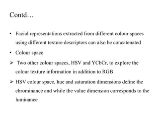 Contd…
• Facial representations extracted from different colour spaces
using different texture descriptors can also be concatenated
• Colour space
 Two other colour spaces, HSV and YCbCr, to explore the
colour texture information in addition to RGB
 HSV colour space, hue and saturation dimensions deﬁne the
chrominance and while the value dimension corresponds to the
luminance
 