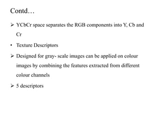 Contd…
 YCbCr space separates the RGB components into Y, Cb and
Cr
• Texture Descriptors
 Designed for gray- scale images can be applied on colour
images by combining the features extracted from different
colour channels
 5 descriptors
 