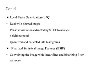 Contd…
 Local Phase Quantization (LPQ)
• Deal with blurred image
• Phase information extracted by STFT to analyse
neighbourhood
• Quantized and collected into histograms
 Binarized Statistical Image Features (BSIF)
• Convolving the image with linear filter and binarizing filter
response
 