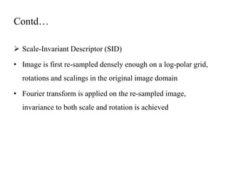 Contd…
 Scale-Invariant Descriptor (SID)
• Image is first re-sampled densely enough on a log-polar grid,
rotations and scalings in the original image domain
• Fourier transform is applied on the re-sampled image,
invariance to both scale and rotation is achieved
 