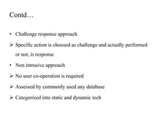 Contd…
• Challenge response approach
 Specific action is choosed as challenge and actually performed
or not, is response
• Non intrusive approach
 No user co-operation is required
 Assessed by commonly used any database
 Categorized into static and dynamic tech
 