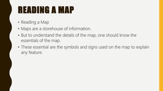 READING A MAP
• Reading a Map
• Maps are a storehouse of information.
• But to understand the details of the map, one should know the
essentials of the map.
• These essential are the symbols and signs used on the map to explain
any feature.
 