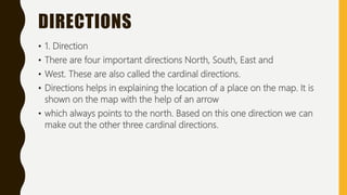 DIRECTIONS
• 1. Direction
• There are four important directions North, South, East and
• West. These are also called the cardinal directions.
• Directions helps in explaining the location of a place on the map. It is
shown on the map with the help of an arrow
• which always points to the north. Based on this one direction we can
make out the other three cardinal directions.
 