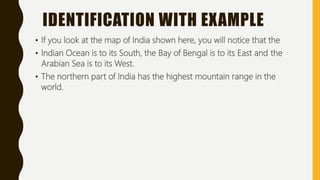 IDENTIFICATION WITH EXAMPLE
• If you look at the map of India shown here, you will notice that the
• Indian Ocean is to its South, the Bay of Bengal is to its East and the
Arabian Sea is to its West.
• The northern part of India has the highest mountain range in the
world.
 