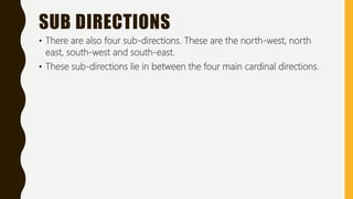 SUB DIRECTIONS
• There are also four sub-directions. These are the north-west, north
east, south-west and south-east.
• These sub-directions lie in between the four main cardinal directions.
 
