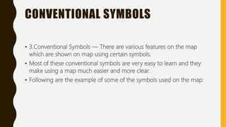 CONVENTIONAL SYMBOLS
• 3.Conventional Symbols — There are various features on the map
which are shown on map using certain symbols.
• Most of these conventional symbols are very easy to learn and they
make using a map much easier and more clear.
• Following are the example of some of the symbols used on the map:
 