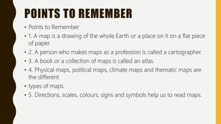 POINTS TO REMEMBER
• Points to Remember
• 1. A map is a drawing of the whole Earth or a place on it on a flat piece
of paper.
• 2. A person who makes maps as a profession is called a cartographer.
• 3. A book or a collection of maps is called an atlas.
• 4. Physical maps, political maps, climate maps and thematic maps are
the different
• types of maps.
• 5. Directions, scales, colours, signs and symbols help us to read maps.
 