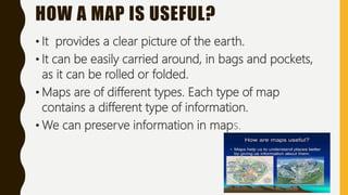 HOW A MAP IS USEFUL?
• It provides a clear picture of the earth.
• It can be easily carried around, in bags and pockets,
as it can be rolled or folded.
• Maps are of different types. Each type of map
contains a different type of information.
• We can preserve information in maps.
 