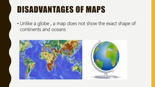 DISADVANTAGES OF MAPS
• Unlike a globe , a map does not show the exact shape of
continents and oceans
 