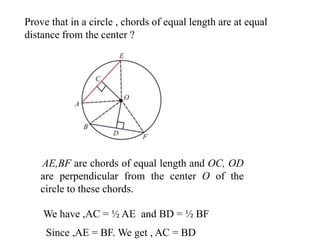 Prove that in a circle , chords of equal length are at equal
distance from the center ?
AE,BF are chords of equal length and OC, OD
are perpendicular from the center O of the
circle to these chords.
We have ,AC = ½ AE and BD = ½ BF
Since ,AE = BF. We get , AC = BD
