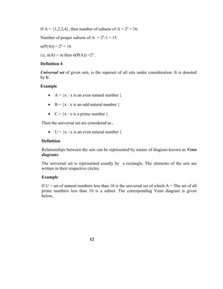 If A = {1,2,3,4}, then number of subsets of A = 24
= 16.
Number of proper subsets of A = 24
-1 = 15
n(P(A)) = 24
= 16
i.e, n(A) = m then n(P(A)) =2m
.
Definition 4
Universal set of given sets, is the superset of all sets under consideration. It is denoted
by U.
Example
• A = {x : x is an even natural number }
• B = {x : x is an odd natural number }
• C = {x : x is a prime number }
Then the universal set are considered as ,
• U = {x : x is an even natural number }
Definition
Relationships between the sets can be represented by means of diagram known as Venn
diagrams.
The universal set is represented usually by a rectangle. The elements of the sets are
written in their respective circles.
Example
If U = set of natural numbers less than 10 is the universal set of which A = The set of all
prime numbers less than 10 is a subset. The corresponding Venn diagram is given
below,
12
 