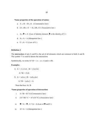 15
*Some properties of the operation of union:
a. A ∪ B = B ∪A ( Commutative law)
b. (A ∪B) ∪ C = A∪ (B∪ C) (Associative law )
c. A∪ ᶲ = A (Law of identity element ,ᶲ is the identity of U )
d. A∪ A = A (Idempotent law )
e. U ∪A = U (Law of U )
.
Definition 2
The intersection of sets A and B is the set of all elements which are common to both A and B.
The symbol ∩ is used to denote the intersection.
Symbolically, we write A∩ B = { x : x ∈ A and x ∈B}.
Examples:
1) A = {1,2,3,4} , B = {3,4,5,6}
A ∩B = {3,4}
2) A = {a,b,c}, B = {a,b,c,d,e}
A ∩B = {a,b,c} = A
Note that here A⊂ B
*Some properties of operation of intersection:
i. A ∩B = B ∩A (Commutative law)
ii. (A∩ B)∩ C = A∩( B ∩C) (Associative law)
iii. ᶲ∩ A = ᶲ , U ∩A = A (Law of ᶲ and U )
iv. A∩ A = A (Idempotent law )
 