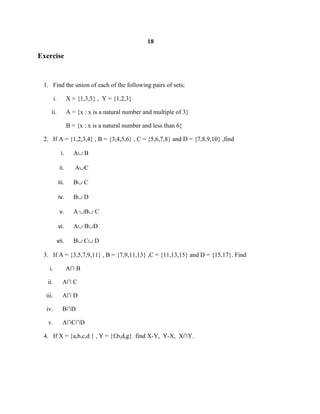 18
Exercise
1. Find the union of each of the following pairs of sets;
i. X = {1,3,5} , Y = {1,2,3}
ii. A = {x : x is a natural number and multiple of 3}
B = {x : x is a natural number and less than 6}
2. If A = {1,2,3,4} , B = {3,4,5,6} , C = {5,6,7,8} and D = {7,8,9,10} ,find
i. A∪ B
ii. A∪C
iii. B∪ C
iv. B∪ D
v. A ∪B∪ C
vi. A∪ B∪D
vii. B∪ C∪ D
3. If A = {3,5,7,9,11} , B = {7,9,11,13} ,C = {11,13,15} and D = {15,17}. Find
i. A∩ B
ii. A∩ C
iii. A∩ D
iv. B∩D
v. A∩C∩D
4. If X = {a,b,c,d } , Y = {f,b,d,g}. find X-Y, Y-X, X∩Y.
 