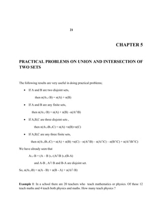 21
CHAPTER 5
PRACTICAL PROBLEMS ON UNION AND INTERSECTION OF
TWO SETS
The following results are very useful in doing practical problems;
• If A and B are two disjoint sets,
then n(A∪ B) = n(A) + n(B)
• If A and B are any finite sets,
then n(A∪ B) = n(A) + n(B) –n(A∩B)
• If A,B,C are three disjoint sets ,
then n(A∪B∪C) = n(A) +n(B)+n(C)
• If A,B,C are any three finite sets,
then n(A∪B∪C) = n(A) + n(B) +n(C) – n(A∩B) – n(A∩C) – n(B∩C) + n(A∩B∩C)
We have already seen that
A∪ B = (A – B )∪ (A∩B )∪(B-A)
and A-B , A∩ B and B-A are disjoint set.
So, n(A∪B) = n(A - B) + n(B - A) + n(A∩ B)
Example 1: In a school there are 20 teachers who teach mathematics or physics. Of these 12
teach maths and 4 teach both physics and maths. How many teach physics ?
 