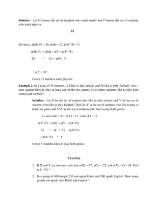 Solution : Let M denote the set of teachers who teach maths and P denote the set of teachers
who teach physics.
22
We have, n(M∪P) = 20, n(M) = 12, n(M∩P) = 4.
n(M∪P) = n(M) + n(P) --n(M∩P).
20 = 12 + n(P) – 4
∴n(P) = 12
Hence 12 teachers teach physics.
Example 2: In a class of 35 students , 24 like to play cricket and 16 like to play football. Also ,
each student likes to play at least one of the two games. How many students like to play both
cricket and football?
Solution : Let X be the set of student who like to play cricket and Y be the set of
students who like to play football. Then X∪Y is the set of students who like to play at
least one game and X∩Y is the set of students who like to play both games.
Given ,n(X) = 24 , n(Y) = 16 , n(X∪Y) = 35.
n(X∪Y) = n(X) + n(Y) –n(X∩Y)
35 = 24 + 16 - n(X∩Y)
∴n(X∩Y) = 5
Hence 5 students likes to play both games.
Exercise
1. If X and Y are two sets such that n(X) = 17, n(Y) = 23, and n(X∪ Y) = 38. Find
n(X ∩Y) ?
2. In a group of 400 people 250 can speak Hindi and 200 speak English. How many
people can speak both Hindi and English ?
 