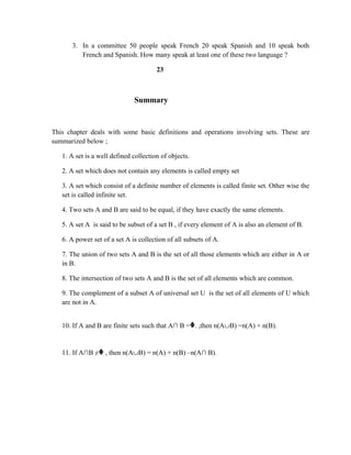 3. In a committee 50 people speak French 20 speak Spanish and 10 speak both
French and Spanish. How many speak at least one of these two language ?
23
Summary
This chapter deals with some basic definitions and operations involving sets. These are
summarized below ;
1. A set is a well defined collection of objects.
2. A set which does not contain any elements is called empty set
3. A set which consist of a definite number of elements is called finite set. Other wise the
set is called infinite set.
4. Two sets A and B are said to be equal, if they have exactly the same elements.
5. A set A is said to be subset of a set B , if every element of A is also an element of B.
6. A power set of a set A is collection of all subsets of A.
7. The union of two sets A and B is the set of all those elements which are either in A or
in B.
8. The intersection of two sets A and B is the set of all elements which are common.
9. The complement of a subset A of universal set U is the set of all elements of U which
are not in A.
10. If A and B are finite sets such that A∩ B =ᶲ. ,then n(A∪B) =n(A) + n(B).
11. If A∩B ≠ᶲ , then n(A∪B) = n(A) + n(B) –n(A∩ B).
 