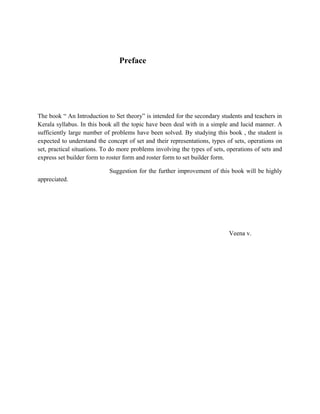 Preface
The book “ An Introduction to Set theory” is intended for the secondary students and teachers in
Kerala syllabus. In this book all the topic have been deal with in a simple and lucid manner. A
sufficiently large number of problems have been solved. By studying this book , the student is
expected to understand the concept of set and their representations, types of sets, operations on
set, practical situations. To do more problems involving the types of sets, operations of sets and
express set builder form to roster form and roster form to set builder form.
Suggestion for the further improvement of this book will be highly
appreciated.
Veena v.
 