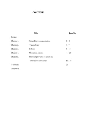 CONTENTS
Title Page No:
Preface
Chapter 1. Set and their representations 1 – 4
Chapter 2. Types of sets 5 – 7
Chapter 3. Subsets 8 – 13
Chapter 4. Operations on sets 14 – 20
Chapter 5. Practical problems on union and
intersection of two sets 21 – 22
Summary 23
Reference
 