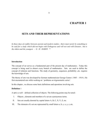 1
CHAPTER 1
SETS AND THEIR REPRESENTATIONS
In these days of conflict between ancient and modern studies ; there must surely be something to
be said for a study which did not begin with Pythagoras and will not end with Einstein ; but is
the oldest and the youngest. - G . H . HARDY *
Introduction
The concept of set serves as a fundamental part of the present day of mathematics . Today this
concept is being used in almost every branch of mathematics . Sets are used to define the
concept of relations and functions. The study of geometry, sequences, probability ,etc. requires
the knowledge of sets.
The theory of sets was developed by German mathematician George Cantor ( 1845 – 1918 ). He
first encountered sets while working on ‘ problems on trigonometric series’.
In this chapter , we discuss some basic definitions and operations involving sets.
Definition 1
A set is a well – defined collection of objects. The following points may be noted :
I. Objects , elements and members of a set are synonymous terms.
II. Sets are usually denoted by capital letters A, B, C, X, Y, Z, etc.
III. The elements of a set are represented by small letters a, b, c, x, y, z, etc.
 