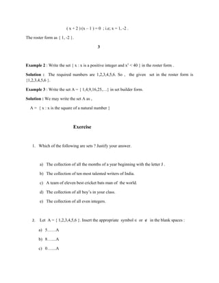 ( x + 2 ) (x – 1 ) = 0 ; i.e; x = 1, -2 .
The roster form as { 1, -2 }.
3
Example 2 : Write the set { x : x is a positive integer and x2
< 40 } in the roster form .
Solution : The required numbers are 1,2,3,4,5,6. So , the given set in the roster form is
{1,2,3,4,5,6 }.
Example 3 : Write the set A = { 1,4,9,16,25,…} in set builder form.
Solution : We may write the set A as ,
A = { x : x is the square of a natural number }
Exercise
1. Which of the following are sets ? Justify your answer.
a) The collection of all the months of a year beginning with the letter J .
b) The collection of ten most talented writers of India.
c) A team of eleven best cricket bats man of the world.
d) The collection of all boy’s in your class.
e) The collection of all even integers.
2. Let A = { 1,2,3,4,5,6 }. Insert the appropriate symbol ∈ or ∉ in the blank spaces :
a) 5……A
b) 8…....A
c) 0…....A
 