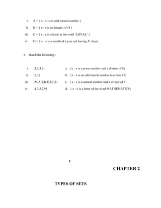 i. A = { x : x is an odd natural number }
ii. B = { x : x is an integer, x2
≤4 }
iii. C = { x : x is a letter in the word ‘LOYAL’ }
iv. D = { x : x is a month of a year not having 31 days}
6. Match the following :
i. {1,2,3,6} a. {x : x is a prime number and a divisor of 6}
ii. {2,3} b. {x : x is an odd natural number less than 10}
iii. {M,A,T,H,E,I,C,S} c. { x : x is a natural number and a divisor of 6}
iv. {1,3,5,7,9} d. { x : x is a letter of the word MATHEMATICS}
5
CHAPTER 2
TYPES OF SETS
 