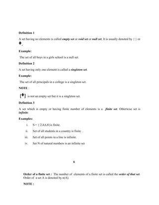 Definition 1
A set having no elements is called empty set or void set or null set. It is usually denoted by { } or
ᶲ.
Example:
The set of all boys in a girls school is a null set.
Definition 2
A set having only one element is called a singleton set.
Example:
The set of all principals in a college is a singleton set.
NOTE :
{ }ᶲ is not an empty set but it is a singleton set.
Definition 3
A set which is empty or having finite number of elements is a finite set. Otherwise set is
infinite.
Examples:
i. S = { 2,4,6,8}is finite.
ii. Set of all students in a country is finite .
iii. Set of all points in a line is infinite.
iv. Set N of natural numbers is an infinite set
6
Order of a finite set : The number of elements of a finite set is called the order of that set.
Order of a set A is denoted by n(A).
NOTE :
 