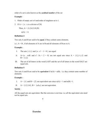 order of a set is also known as the cardinal number of the set
Example :
1. Order of empty set is 0 and order of singleton set is 1.
2. If A = { x : x is a divisor of 20}
Then, A = {1,2,4,5,10,20}
n(A) = 6
Definition 4
Two sets A and B are said to be equal, if they contain same elements.
i.e ; A = B , if all elements of A are in B and all elements of B are in A.
Example :
I. The sets {-1,1} and {x : x2
– 1 = 0 } are equal.
II. A={x : xєR and x2
-3x + 2 = 0} are not equal sets since A = {1,2,-1,-2} and
B = {1,2}
III. The set of all letters in the word LAST and the set of all letters in the word SALT are
equal sets.
Definition 5
Two sets A and B are said to be equivalent if n(A) = n(B). i.e; they contain same number of
elements.
Example :
I. A = {1} and B = {2} are equivalent sets since n(A) = 1 and n(B) =1.
II. A = {1,2,3,4}, B = {a,b,c} are not equivalent.
NOTE :
All the equal sets are equivalent. But the converse is not true. i.e; all the equivalent sets need
not be equal sets.
7
Exercise
 