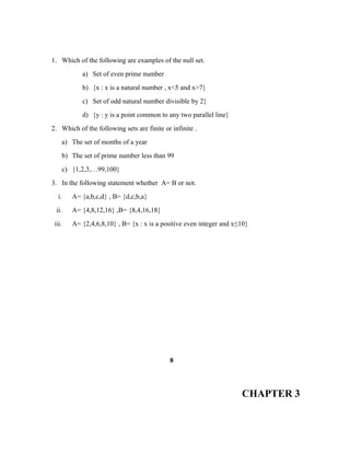 1. Which of the following are examples of the null set.
a) Set of even prime number
b) {x : x is a natural number , x<5 and x>7}
c) Set of odd natural number divisible by 2}
d) {y : y is a point common to any two parallel line}
2. Which of the following sets are finite or infinite .
a) The set of months of a year
b) The set of prime number less than 99
c) {1,2,3,…99,100}
3. In the following statement whether A= B or not.
i. A= {a,b,c,d} , B= {d,c,b,a}
ii. A= {4,8,12,16} ,B= {8,4,16,18}
iii. A= {2,4,6,8,10} , B= {x : x is a positive even integer and x≤10}
8
CHAPTER 3
 