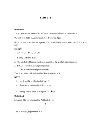 SUBSETS
Definition 1
The set A is called a subset of set B if every element of A is also an element of B.
We write it as A⊂B. If A is not a subset of B we write A⊄B .
If A ⊂ B, then B is called the superset of A. Symbolically we can write , A ⊂B if xєA ⇒
xєB
Example
1. A= {-1,2,5}; B= {3,-1,2,7,5}
Clearly A⊂B. But B⊄A.
2. The set of all odd natural numbers is a subset of the set of all natural numbers
3. Let A= { Vowels in the English alphabet}
B= {Letters in the English alphabet}
Then A is a subset of B and therefore B is the superset of A.
NOTE :
I. A⊂B and B⊂A if and only if A = B.
II. Every set is a subset of it self. i.e, A⊂A.
III. Empty set is a subset of every set. i.e, ᶲ⊂A
Definition 2
Let A and B be two sets such that A⊂B and A ≠ B.
9
Then A is called proper subset of B.
 