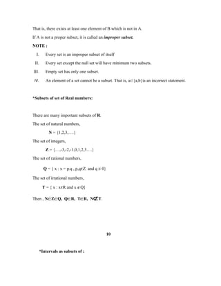 That is, there exists at least one element of B which is not in A.
If A is not a proper subset, it is called an improper subset.
NOTE :
I. Every set is an improper subset of itself
II. Every set except the null set will have minimum two subsets.
III. Empty set has only one subset.
IV. An element of a set cannot be a subset. That is, a⊂{a,b}is an incorrect statement.
*Subsets of set of Real numbers:
There are many important subsets of R.
The set of natural numbers,
N = {1,2,3,….}
The set of integers,
Z = {…,-3,-2,-1,0,1,2,3….}
The set of rational numbers,
Q = { x : x = p/q , p,qєZ and q ≠ 0}
The set of irrational numbers,
T = { x : xєR and x ∉Q}
Then , N⊂Z⊂Q, Q⊂R, T⊂R, N⊄T.
10
*Intervals as subsets of :
 