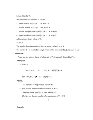 Let a,bєR and a< b.
We can define four intervals as follows.
1. Open interval (a,b) = { x : x єR, a <x <b}
2. Closed interval [a,b] = { x : x єR, a≤ x≤ b}
3. Closed but open interval [a,b) = { x : x єR, a≤ x<b}
4. Open but closed interval (a,b] = { x : x єR, a< x≤ b}
All these intervals are subset of R.
NOTE :
The set of real numbers can be written as an interval as (- ∞ ,∞ ).
The number (b - a) is called the length of any of the intervals (a,b) , [a,b] , [a,b) or (a,b].
Definition 3.
Power set of a set A is the set of all subsets of A. It is usually denoted by P(A).
Example :
• Let A = {1,2}
Then P(A) = { {1,2}, {1} ,{2} , ᶲ}, n(P(A)) = 4.
• If A = ᶲ ,P(A) = {ᶲ }. So n(P(A)) = 1.
NOTE:
• The elements of the power set are subsets.
• If n(A) = m, then the number of subsets of A =2m
.
In other words, if n(A) = m, then n(P(A)) = 2m
.
• If n(A) = m, then the number of proper subsets of A =2m
-1
11
Example
 