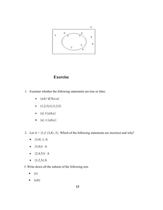 Exercise
1. Examine whether the following statements are true or false.
• {a,b} ⊄{b,c,a}
• {1,2,3}⊂{1,3,5}
• {a} є{a,b,c}
• {a} ⊂{a,b,c}
2. Let A = {1,2 {3,4}, 5}. Which of the following statements are incorrect and why?
• {3,4} ⊂ A
• {3,4}є A
• {2,4,5}є A
• {1,2,3⊂A
3. Write down all the subsets of the following sets.
• {a}
• {a,b}
13
 