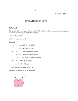 14
CHAPTER 4
OPERATIONS ON SETS
Definition 1
The union of two sets A and B is the set C which consists of all those elements which are either
in A or in B( including those which are in both).
In symbols, we write
A∪B = { x: x ∈A or x∈ B}
Example
I. A = {1,2,3,4,5}, B = {3,4,5,6}
∴ A∪ B = {1,2,3,4,5,6 }
II. A = {x : x is an even natural number}
B = {x : x is an odd natural number }
∴ A ∪B = {x : x is a natural number}
III. A = { 1,2,3,4}, B = {1,3}
∴ A ∪B = {1,2,3,4}
Note that here B⊂A and A∪ B =A
The Venn diagram of A∪ B is as follows:
 
