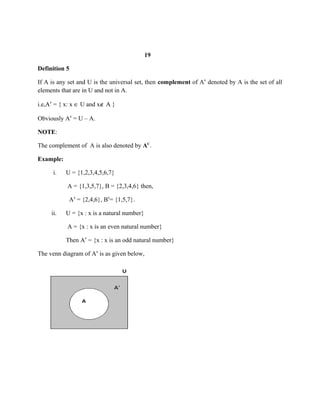 19
Definition 5
If A is any set and U is the universal set, then complement of A denoted by A is the set of allꞌ
elements that are in U and not in A.
i.e,A = { x: xꞌ ∈ U and x∉ A }
Obviously A = U – A.ꞌ
NOTE:
The complement of A is also denoted by AC
.
Example:
i. U = {1,2,3,4,5,6,7}
A = {1,3,5,7}, B = {2,3,4,6} then,
A = {2,4,6}, B = {1,5,7}.ꞌ ꞌ
ii. U = {x : x is a natural number}
A = {x : x is an even natural number}
Then A = {x : x is an odd natural number}ꞌ
The venn diagram of A is as given below,ꞌ
 