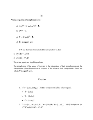 20
*Some properties of complement sets:
a) A∪A = U and A∩A =ꞌ ꞌ ᶲ.
b) (A ) = Aꞌ ꞌ
c) ᶲꞌ. =U and U =ꞌ ᶲ.
d) De morgan’s laws
If A and B are any two subset of the universal set U, then
1. (A∪ B) = A ∩Bꞌ ꞌ ꞌ
2. (A∩B) = Aꞌ ꞌ∪Bꞌ
These two results are stated in words as,
The complement of the union of two sets is the intersection of their complements and the
complements of the intersection of two sets is the union of their complements. These are
called De morgan’s laws.
Exercise
1. If U = {a,b,c,d,e,f,g,h} . find the complements of the following sets.
• A = {a,b,c}
• B = {d,e,f,g}
• C = {a,c,e,g}
2. If U = {1,2,3,4,5,6,7,8,9} , A = {2,4,6,8}, B = { 2,3,5,7} . Verify that (A∪ B ) =ꞌ
A ∩B and (A∩B) = Aꞌ ꞌ ꞌ ꞌ∪Bꞌ
 