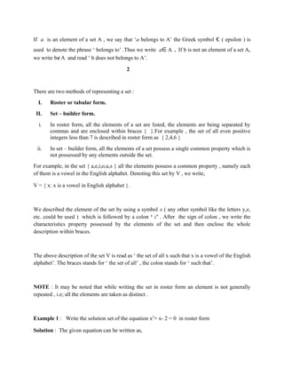 If a is an element of a set A , we say that ‘a belongs to A’ the Greek symbol ϵ ( epsilon ) is
used to denote the phrase ‘ belongs to’ .Thus we write a∈A . If b is not an element of a set A,
we write b∉A and read ‘ b does not belongs to A’.
2
There are two methods of representing a set :
I. Roster or tabular form.
II. Set – builder form.
i. In roster form, all the elements of a set are listed, the elements are being separated by
commas and are enclosed within braces { }.For example , the set of all even positive
integers less than 7 is described in roster form as { 2,4,6 }
ii. In set – builder form, all the elements of a set possess a single common property which is
not possessed by any elements outside the set.
For example, in the set { a,e,i,o,u,s } all the elements possess a common property , namely each
of them is a vowel in the English alphabet. Denoting this set by V , we write,
V = { x: x is a vowel in English alphabet }.
We described the element of the set by using a symbol x ( any other symbol like the letters y,z,
etc. could be used ) which is followed by a colon ‘ :’ . After the sign of colon , we write the
characteristics property possessed by the elements of the set and then enclose the whole
description within braces.
The above description of the set V is read as ‘ the set of all x such that x is a vowel of the English
alphabet’. The braces stands for ‘ the set of all’ , the colon stands for ‘ such that’.
NOTE : It may be noted that while writing the set in roster form an element is not generally
repeated , i.e; all the elements are taken as distinct .
Example 1 : Write the solution set of the equation x2
+ x- 2 = 0 in roster form
Solution : The given equation can be written as,
 