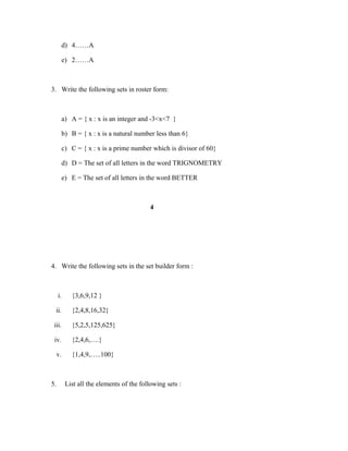 d) 4……A
e) 2……A
3. Write the following sets in roster form:
a) A = { x : x is an integer and -3<x<7 }
b) B = { x : x is a natural number less than 6}
c) C = { x : x is a prime number which is divisor of 60}
d) D = The set of all letters in the word TRIGNOMETRY
e) E = The set of all letters in the word BETTER
4
4. Write the following sets in the set builder form :
i. {3,6,9,12 }
ii. {2,4,8,16,32}
iii. {5,2,5,125,625}
iv. {2,4,6,….}
v. {1,4,9,…..100}
5. List all the elements of the following sets :
 