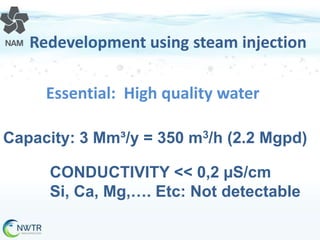 Redevelopment using steam injection
Essential: High quality water
Capacity: 3 Mm³/y = 350 m3/h (2.2 Mgpd)
CONDUCTIVITY << 0,2 µS/cm
Si, Ca, Mg,…. Etc: Not detectable

 