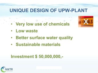 UNIQUE DESIGN OF UPW-PLANT
• Very low use of chemicals

• Low waste
• Better surface water quality
• Sustainable materials
Investment $ 50,000,000,-

 