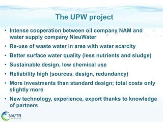 The UPW project
• Intense cooperation between oil company NAM and
water supply company NieuWater
• Re-use of waste water in area with water scarcity
• Better surface water quality (less nutrients and sludge)

• Sustainable design, low chemical use
• Reliability high (sources, design, redundancy)
• More investments than standard design; total costs only
slightly more
• New technology, experience, export thanks to knowledge
of partners

 