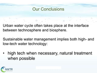 Our Conclusions

Urban water cycle often takes place at the interface
between technosphere and biosphere.
Sustainable water management implies both high- and
low-tech water technology:

• high tech when necessary, natural treatment
when possible

 