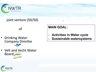 joint venture (50/50)
of

• Drinking Water
Company Drenthe
• Velt and Vecht Water
Board.

MAIN GOAL:

- Activities in Water cycle
- Sustainable watersystems

 