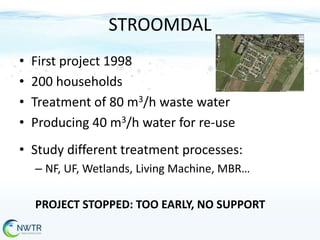 STROOMDAL
•
•
•
•

First project 1998
200 households
Treatment of 80 m3/h waste water
Producing 40 m3/h water for re-use

• Study different treatment processes:
– NF, UF, Wetlands, Living Machine, MBR…
PROJECT STOPPED: TOO EARLY, NO SUPPORT

 