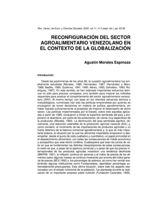 Rev. Venez. de Econ. y Ciencias Sociales, 2005, vol.11, nº 3 (sept.-dic.), pp. 63-85
RECONFIGURACIÓN DEL SECTOR
AGROALIMENTARIO VENEZOLANO EN
EL CONTEXTO DE LA GLOBALIZACIÓN
Agustín Morales Espinoza
Introducción
Desde las postrimerías de los años 80, la cuestión agroalimentaria fue am-
pliamente estudiada (Morales, 1985; Hernández, 1987; Hernández y Merz,
1988; Badillo, 1990; Gutiérrez, 1991, 1995; Abreu, 1993; Dehollain, 1993, Ro-
dríguez, 1997). En este sentido, se han realizado importantes esfuerzos teóri-
cos no sólo para precisar conceptos, sino también para mejorar los métodos
requeridos para analizar el comportamiento del sector agroalimentario venezo-
lano (SAV). Al mismo tiempo, con base en los referidos esfuerzos teóricos y
metodológicos, numerosas han sido las políticas emprendidas por quienes se
encargaron de tomar decisiones en materia de política agroalimentaria, sin
haber logrado suficientemente el propósito de mejorar el desempeño de dicho
sector. Las políticas implementadas por el Estado, sobre todo aquellas aplica-
das a partir de 1989, condujeron a limitar la superficie sembrada del país y pro-
piciaron el abandono, por parte de los productores, de rubros muy específicos de
la producción (Morales, 1993). La disminución del área sembrada significó, ob-
viamente, una reducción ostensible de la producción agrícola nacional (ibíd.) y,
como corolario, el incremento de las importaciones de productos agrícolas y un
fuerte deterioro de la balanza comercial agroalimentaria y, lo que es más impor-
tante todavía, la situación por la cual los alimentos importados empezaron a des-
empeñar, desde el punto de vista cualitativo y cuantitativo, un papel primordial en
el abastecimiento alimentario, con todas las consecuencias de índole económico
y sociopolítico que este hecho conlleva. Cualesquiera que sean los juicios de va-
lor en que se fundamentan las distintas interpretaciones de estas consecuencias,
lo cierto es que, a pesar de la apertura comercial y a pesar de que los precios in-
ternacionales de los productos agrícolas mostraron una tendencia declinante
(BM/FMI, 1991), la inflación continuó en ascenso y el índice de precios de los ali-
mentos (salvo algunos meses) se continuó mostrando por encima del índice gene-
ral de precios (BCV,1992) y, los porcentajes de pobreza, tal como han venido sos-
teniendo algunas instituciones como Fundacredesa, reportaban porcentajes ex-
tremadamente preocupantes. Esta última situación, sobre todo los aspecto rela-
cionados con el estado nutricional de la población, fue planteada durante la reali-
zación de un importante simposio sobre nutrición (Fundación Cavendes, 1993).
 