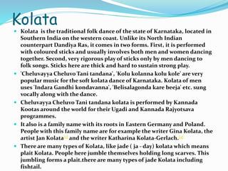 Kolata
 Kolata is the traditional folk dance of the state of Karnataka, located in
Southern India on the western coast. Unlike its North Indian
counterpart Dandiya Ras, it comes in two forms. First, it is performed
with coloured sticks and usually involves both men and women dancing
together. Second, very rigorous play of sticks only by men dancing to
folk songs. Sticks here are thick and hard to sustain strong play.
 'Cheluvayya Cheluvo Tani tandana', 'Kolu kolanna kolu kole' are very
popular music for the soft kolata dance of Karnataka. Kolata of men
uses 'Indara Gandhi kondavanna', 'Belisalagonda kare beeja' etc. sung
vocally along with the dance.
 Cheluvayya Cheluvo Tani tandana kolata is performed by Kannada
Kootas around the world for their Ugadi and Kannada Rajyotsava
programmes.
 It also is a family name with its roots in Eastern Germany and Poland.
People with this family name are for example the writer Gina Kolata, the
artist Jan Kolata[1] and the writer Katharina Kolata-Gerlach.[2]
 There are many types of Kolata, like jade ( ja - day) kolata which means
plait Kolata. People here jumble themselves holding long scarves. This
jumbling forms a plait.there are many types of jade Kolata including
fishtail.
 